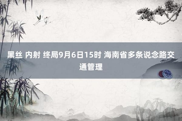 黑丝 内射 终局9月6日15时 海南省多条说念路交通管理