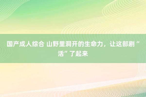 国产成人综合 山野里洞开的生命力，让这部剧“活”了起来