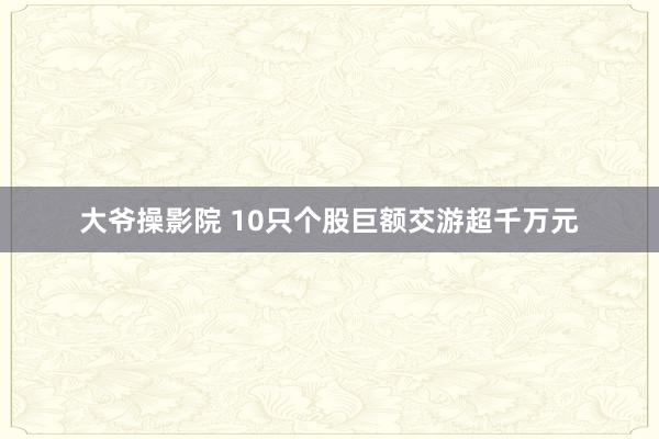 大爷操影院 10只个股巨额交游超千万元