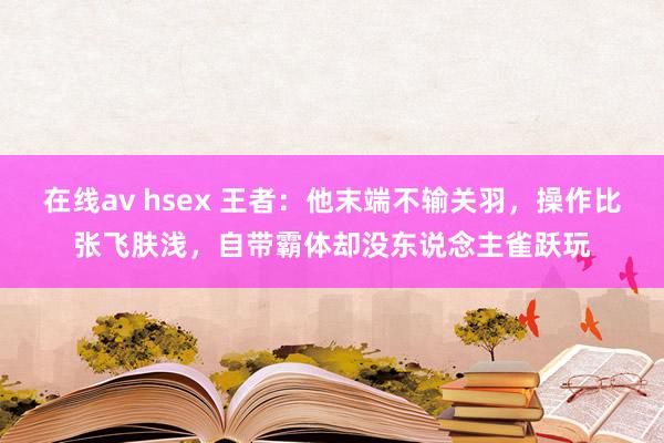 在线av hsex 王者：他末端不输关羽，操作比张飞肤浅，自带霸体却没东说念主雀跃玩