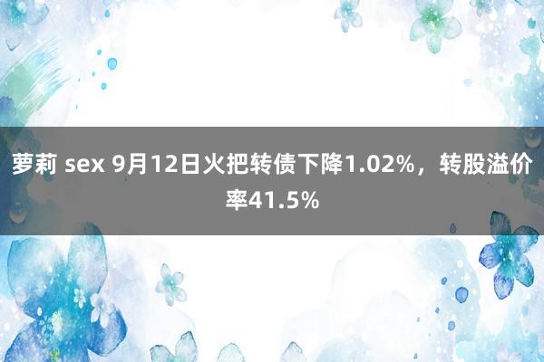 萝莉 sex 9月12日火把转债下降1.02%，转股溢价率41.5%