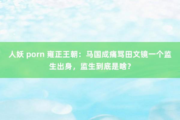 人妖 porn 雍正王朝：马国成痛骂田文镜一个监生出身，监生到底是啥？