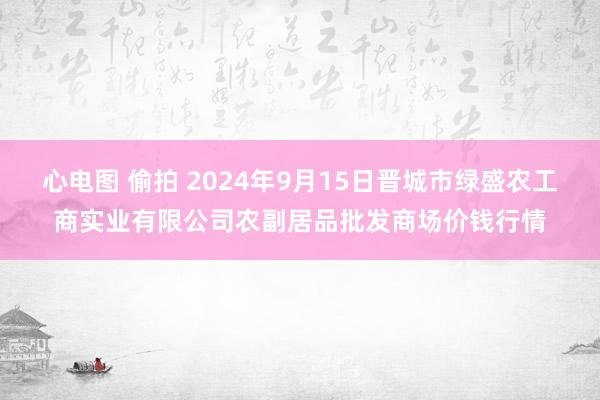 心电图 偷拍 2024年9月15日晋城市绿盛农工商实业有限公司农副居品批发商场价钱行情