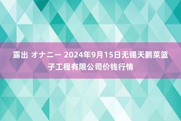 露出 オナニー 2024年9月15日无锡天鹏菜篮子工程有限公司价钱行情