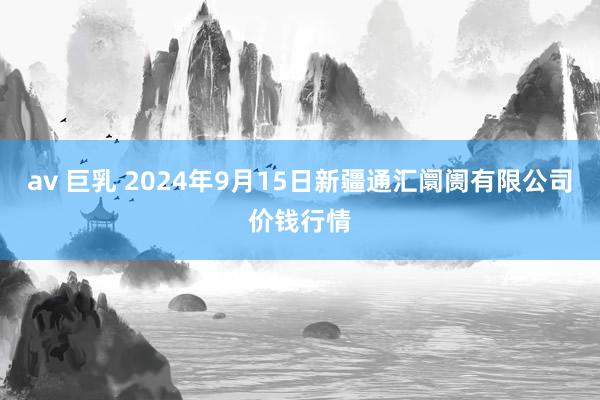 av 巨乳 2024年9月15日新疆通汇阛阓有限公司价钱行情