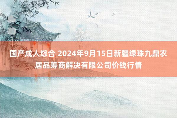 国产成人综合 2024年9月15日新疆绿珠九鼎农居品筹商解决有限公司价钱行情