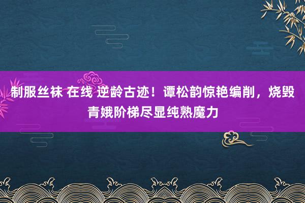 制服丝袜 在线 逆龄古迹！谭松韵惊艳编削，烧毁青娥阶梯尽显纯