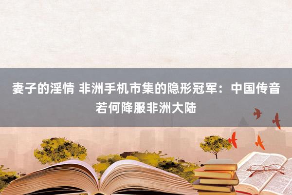 妻子的淫情 非洲手机市集的隐形冠军：中国传音若何降服非洲大陆