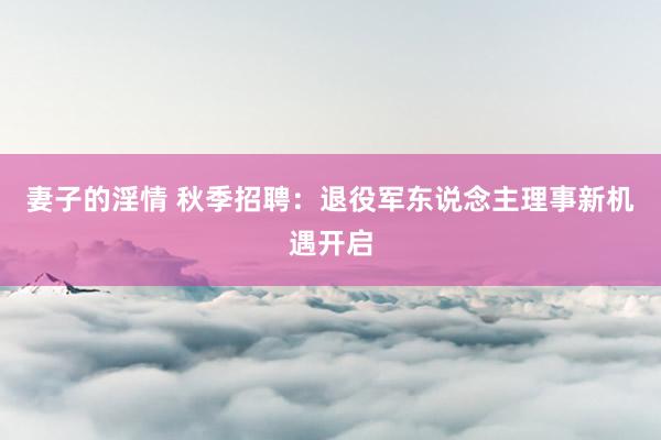 妻子的淫情 秋季招聘：退役军东说念主理事新机遇开启