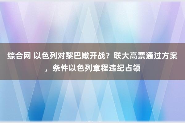 综合网 以色列对黎巴嫩开战？联大高票通过方案，条件以色列章程违纪占领