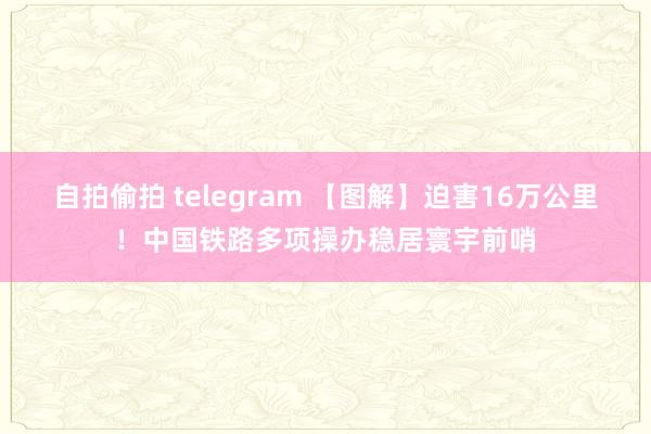 自拍偷拍 telegram 【图解】迫害16万公里！中国铁路多项操办稳居寰宇前哨