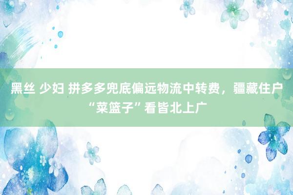 黑丝 少妇 拼多多兜底偏远物流中转费，疆藏住户“菜篮子”看皆北上广