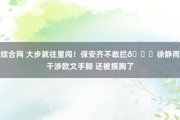 综合网 大步就往里闯！保安齐不敢拦👀徐静雨干涉欧文手脚 还被摸胸了