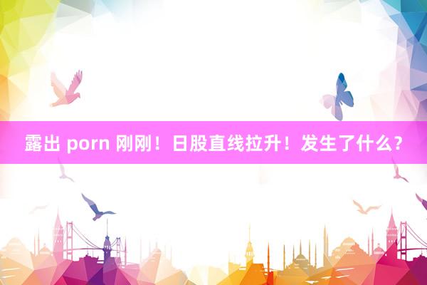 露出 porn 刚刚！日股直线拉升！发生了什么？