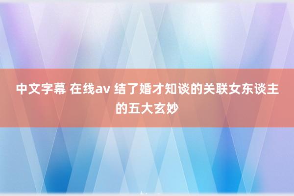 中文字幕 在线av 结了婚才知谈的关联女东谈主的五大玄妙