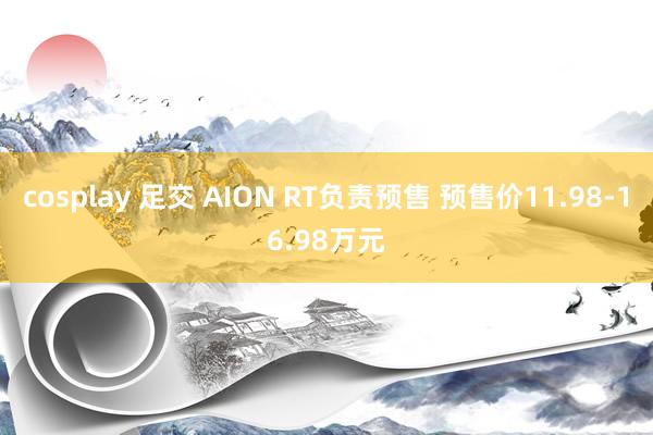 cosplay 足交 AION RT负责预售 预售价11.98-16.98万元