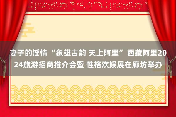 妻子的淫情 “象雄古韵 天上阿里” 西藏阿里2024旅游招商推介会暨 性格欢娱展在廊坊举办