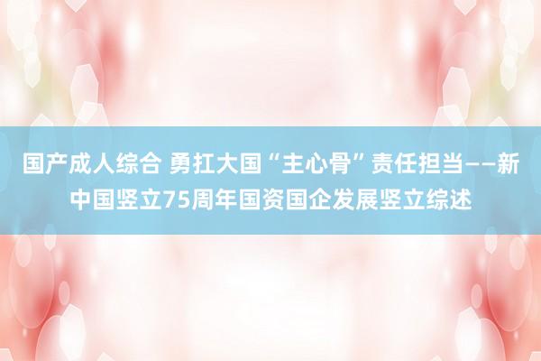 国产成人综合 勇扛大国“主心骨”责任担当——新中国竖立75周年国资国企发展竖立综述