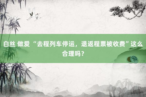 白丝 做爱 “去程列车停运，退返程票被收费”这么合理吗？