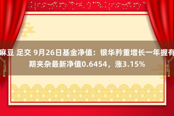 麻豆 足交 9月26日基金净值：银华矜重增长一年握有期夹杂最新净值0.6454，涨3.15%