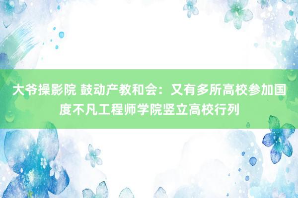 大爷操影院 鼓动产教和会：又有多所高校参加国度不凡工程师学院竖立高校行列