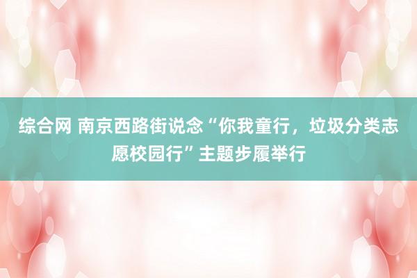 综合网 南京西路街说念“你我童行，垃圾分类志愿校园行”主题步履举行