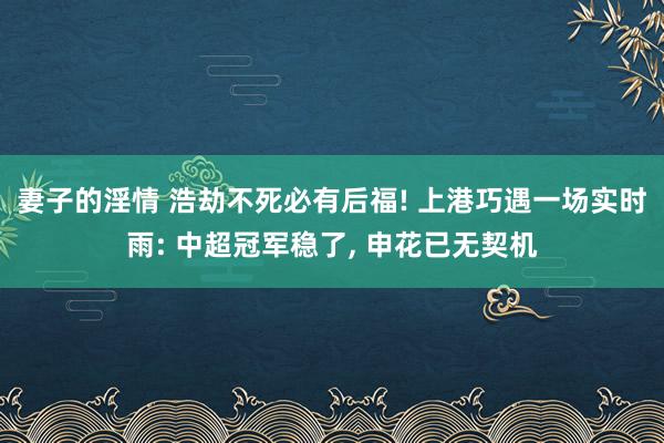 妻子的淫情 浩劫不死必有后福! 上港巧遇一场实时雨: 中超冠军稳了， 申花已无契机