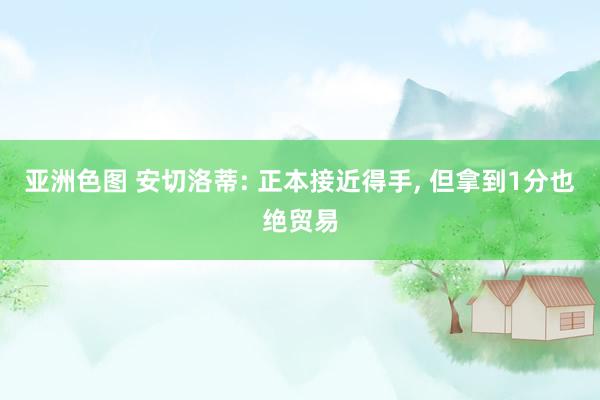 亚洲色图 安切洛蒂: 正本接近得手, 但拿到1分也绝贸易