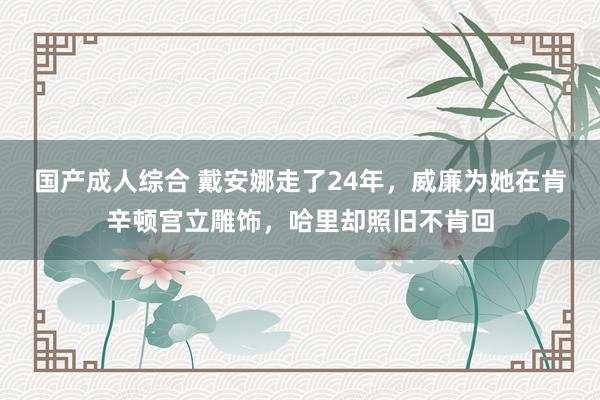 国产成人综合 戴安娜走了24年，威廉为她在肯辛顿宫立雕饰，哈里却照旧不肯回