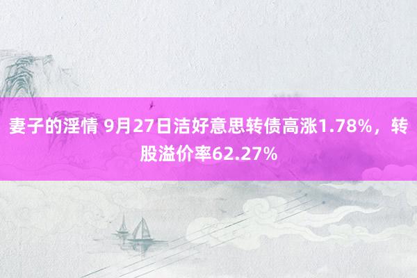 妻子的淫情 9月27日洁好意思转债高涨1.78%，转股溢价率62.27%