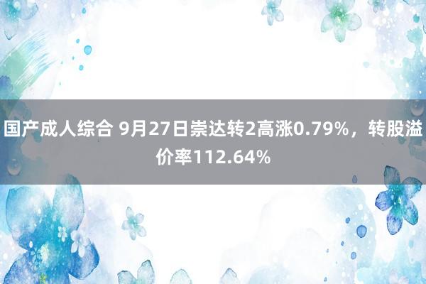 国产成人综合 9月27日崇达转2高涨0.79%，转股溢价率112.64%