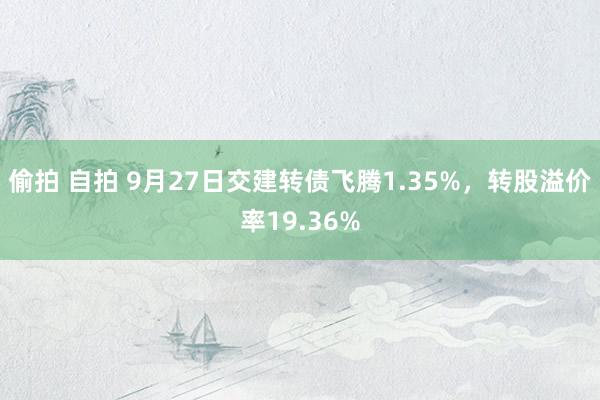 偷拍 自拍 9月27日交建转债飞腾1.35%，转股溢价率19.36%