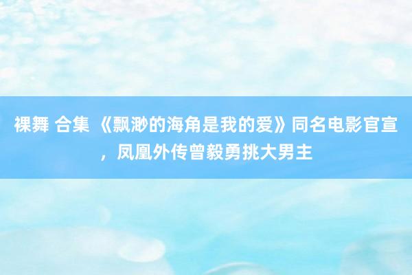 裸舞 合集 《飘渺的海角是我的爱》同名电影官宣，凤凰外传曾毅勇挑大男主