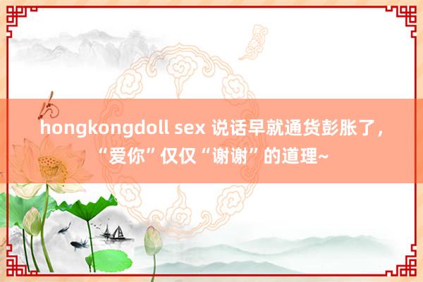 hongkongdoll sex 说话早就通货彭胀了，“爱你”仅仅“谢谢”的道理~