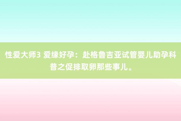 性爱大师3 爱缘好孕：赴格鲁吉亚试管婴儿助孕科普之促排取卵那些事儿。