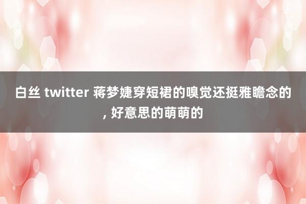 白丝 twitter 蒋梦婕穿短裙的嗅觉还挺雅瞻念的， 好意思的萌萌的