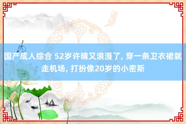 国产成人综合 52岁许晴又浪漫了, 穿一条卫衣裙就走机场, 打扮像20岁的小密斯