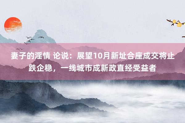 妻子的淫情 论说：展望10月新址合座成交将止跌企稳，一线城市成新政直经受益者