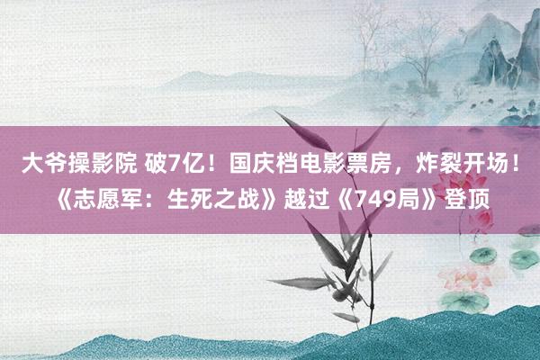 大爷操影院 破7亿！国庆档电影票房，炸裂开场！《志愿军：生死之战》越过《749局》登顶