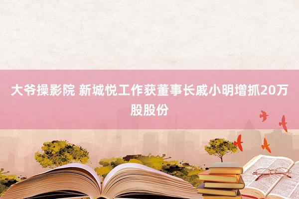 大爷操影院 新城悦工作获董事长戚小明增抓20万股股份