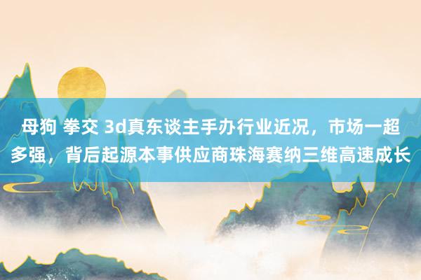 母狗 拳交 3d真东谈主手办行业近况，市场一超多强，背后起源本事供应商珠海赛纳三维高速成长