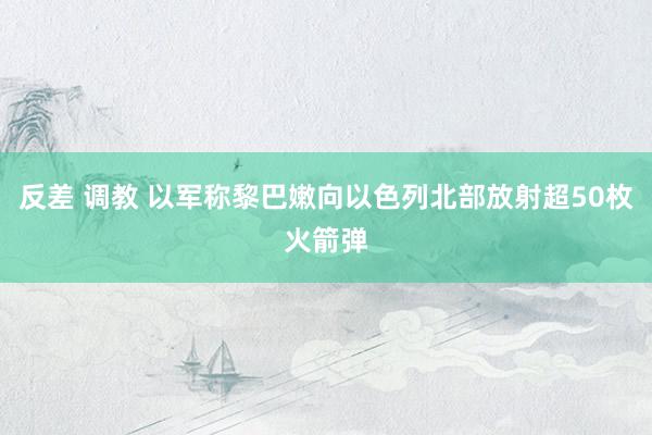 反差 调教 以军称黎巴嫩向以色列北部放射超50枚火箭弹