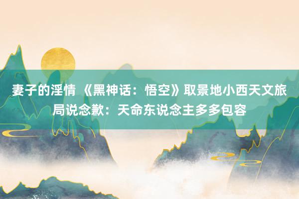 妻子的淫情 《黑神话：悟空》取景地小西天文旅局说念歉：天命东说念主多多包容