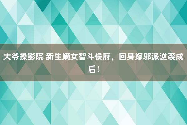 大爷操影院 新生嫡女智斗侯府，回身嫁邪派逆袭成后！