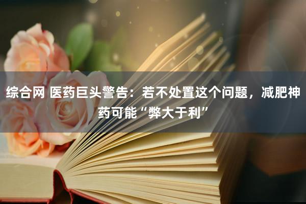 综合网 医药巨头警告：若不处置这个问题，减肥神药可能“弊大于利”