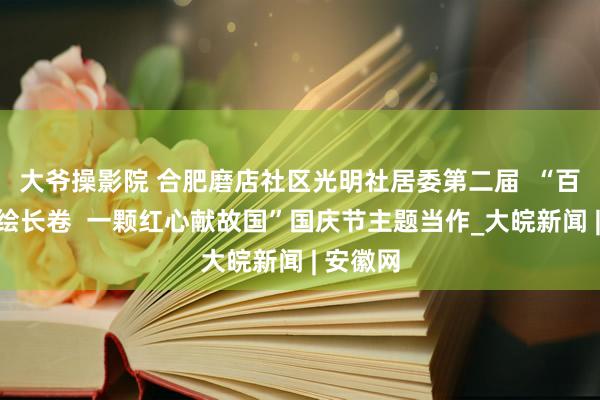 大爷操影院 合肥磨店社区光明社居委第二届  “百名儿童绘长卷  一颗红心献故国”国庆节主题当作_大皖新闻 | 安徽网