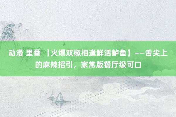 动漫 里番 【火爆双椒相逢鲜活鲈鱼】——舌尖上的麻辣招引，家常版餐厅级可口