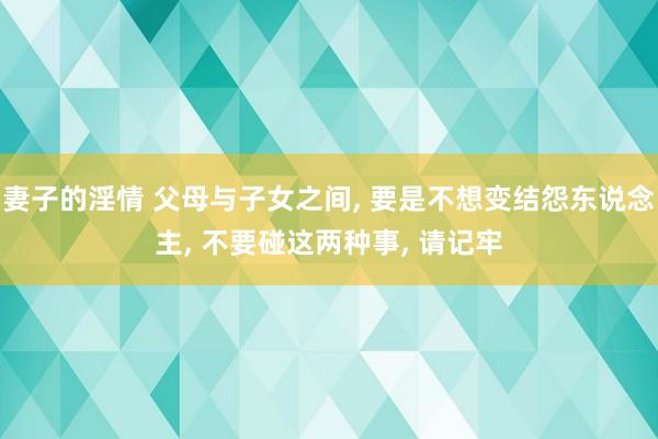 妻子的淫情 父母与子女之间， 要是不想变结怨东说念主， 不要碰这两种事， 请记牢