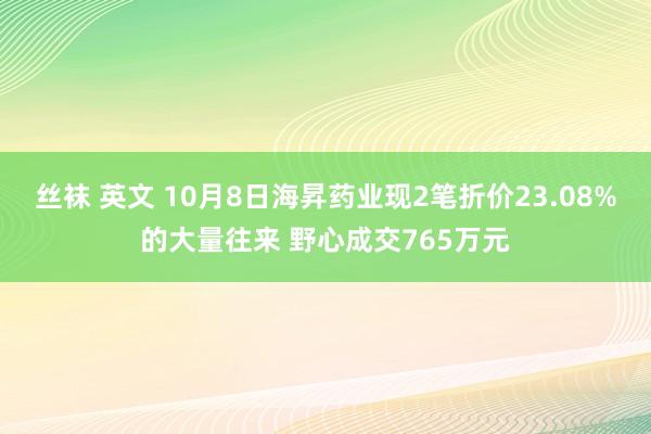 丝袜 英文 10月8日海昇药业现2笔折价23.08%的大量往来 野心成交765万元