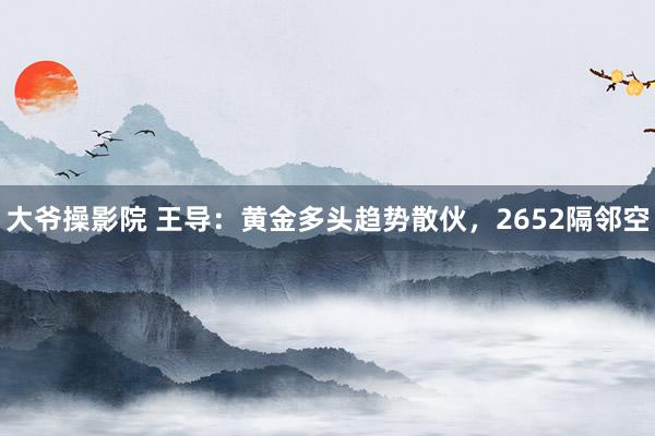 大爷操影院 王导：黄金多头趋势散伙，2652隔邻空